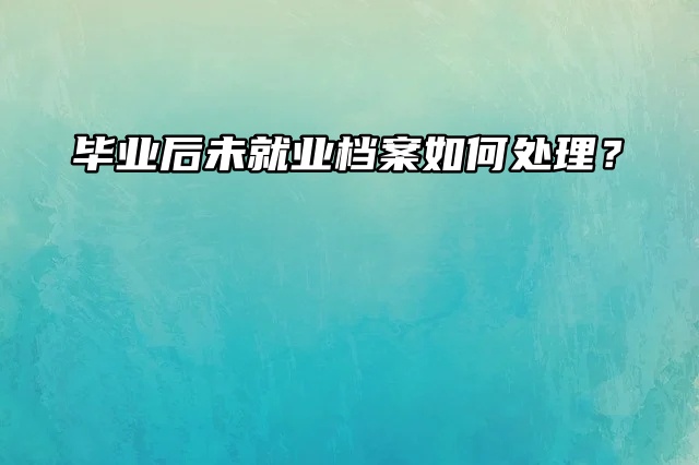 毕业后未就业档案如何处理？看这篇！