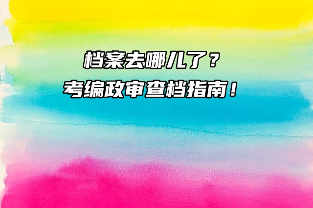 档案去哪儿了？考编政审查档指南！