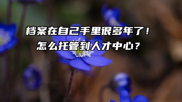 档案在自己手里很多年了！怎么托管到人才中心？