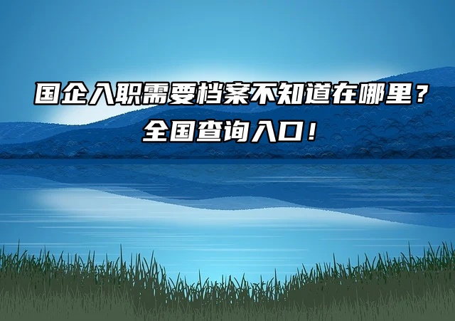 国企入职需要档案不知道在哪里？全国查询入口！