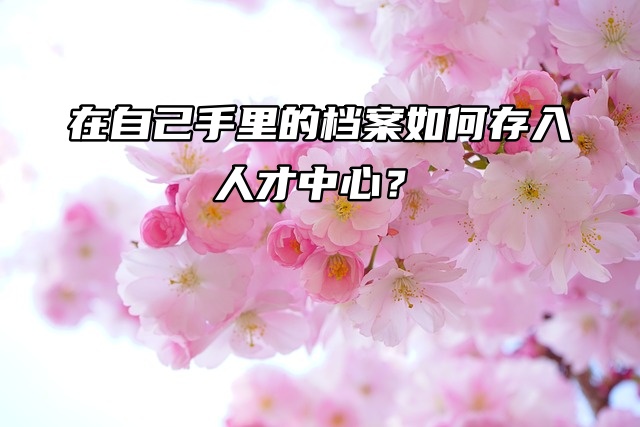 档案必知：在自己手里的档案如何存入人才中心？