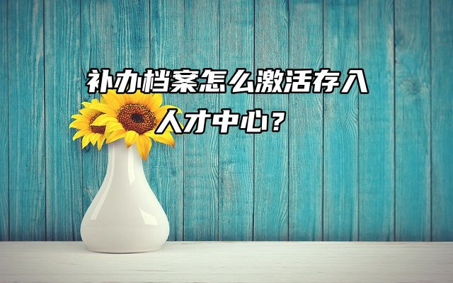 档案问题聚焦：补办档案怎么激活存入人才中心？