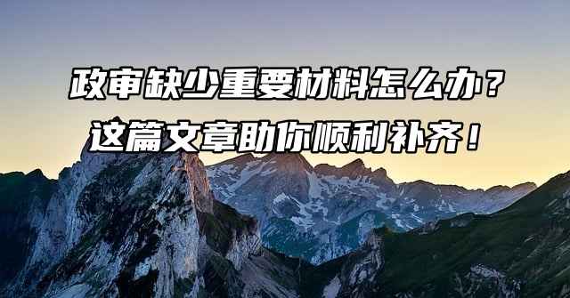 政审缺少重要材料怎么办？这篇文章助你顺利补齐！