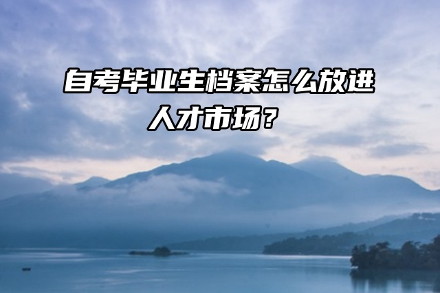 自考毕业生档案怎么放进人才市场？