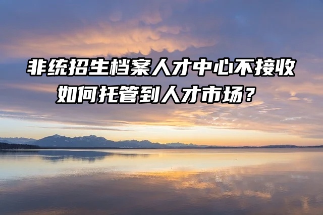 非统招生档案人才中心不接收怎么办？如何托管到人才市场？