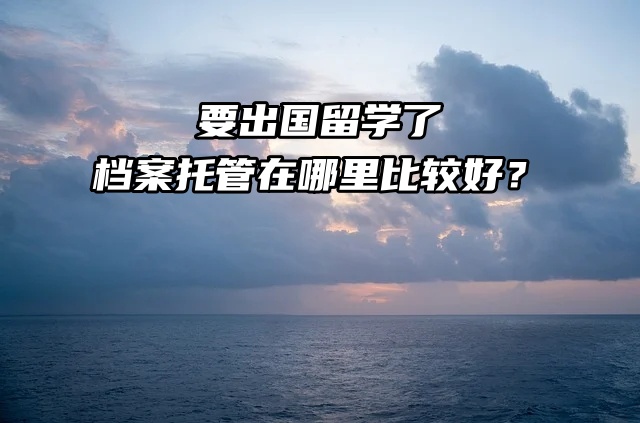 要出国留学了，档案托管在哪里比较好？