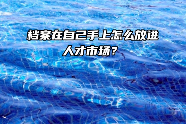 要用档案了，但档案在自己手上怎么放进人才市场？