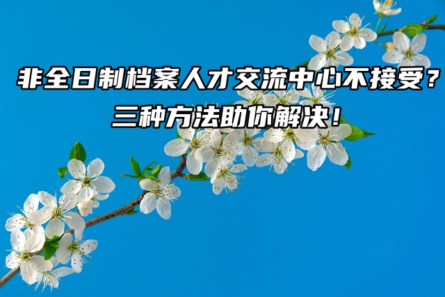 非全日制档案人才交流中心不接受？三种方法助你解决！