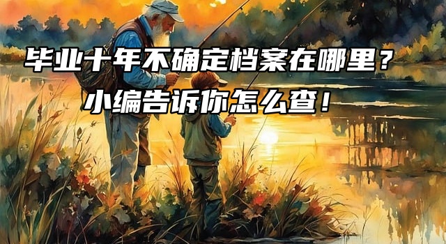 毕业十年不确定档案在哪里？小编告诉你怎么查！