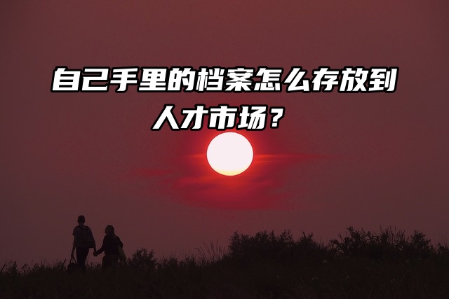 自己手里的档案怎么存放到人才市场？