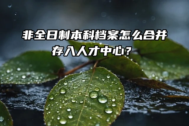 举手提问：非全日制本科档案怎么合并存入人才中心？