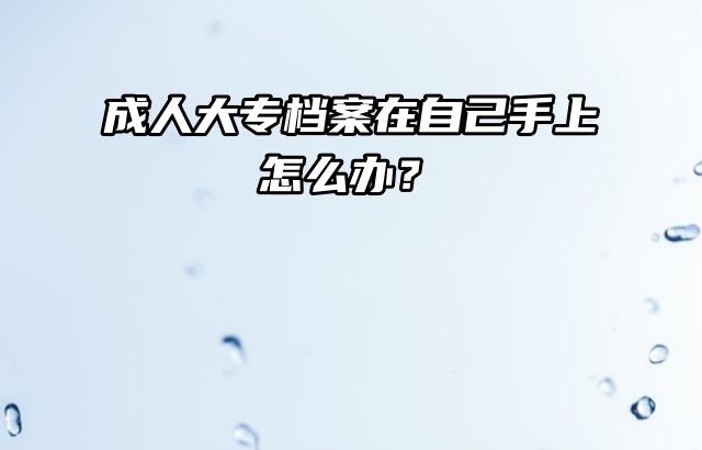 成人大专档案在自己手上怎么办？别慌，现在处理还来得及！