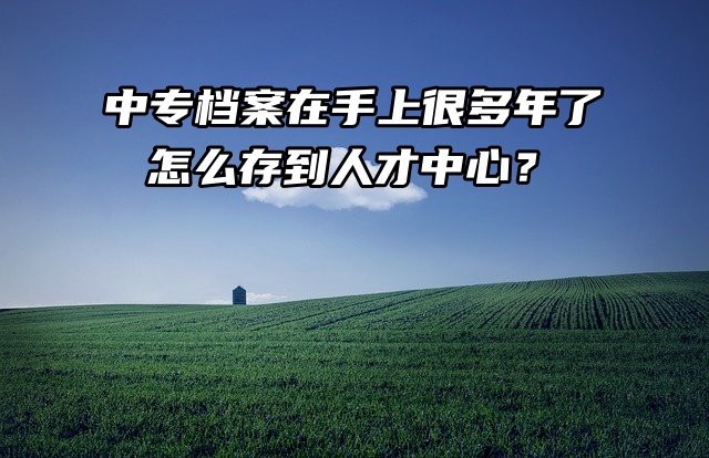 中专档案在手上很多年了，怎么存到人才中心？