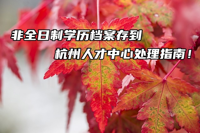 非全日制学历档案存到杭州人才中心处理指南！