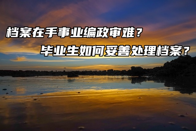 档案在手事业编政审难？毕业生如何妥善处理档案？