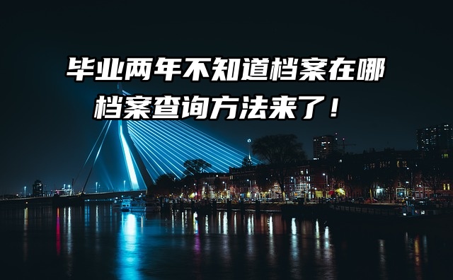 毕业两年不知道档案在哪， 档案查询方法来了！